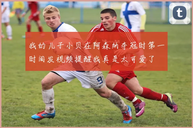 我的儿子小贝在阿森纳夺冠时第一时间发视频提醒我真是太可爱了