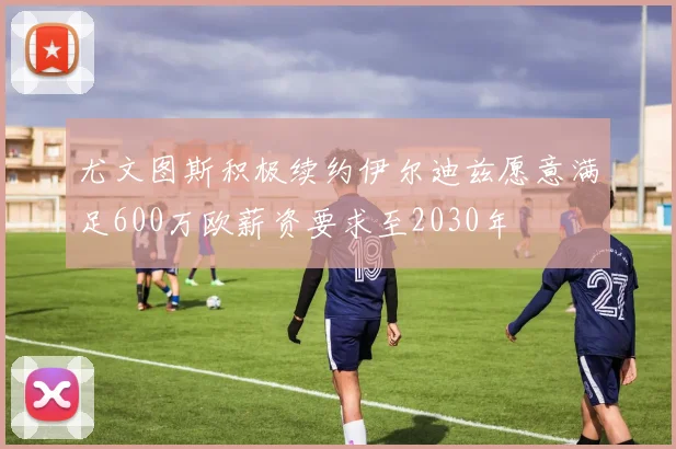尤文图斯积极续约伊尔迪兹愿意满足600万欧薪资要求至2030年