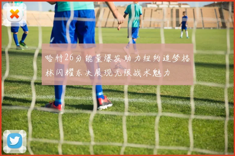 哈特26分能量爆发助力纽约追梦格林闪耀东决展现无限战术魅力