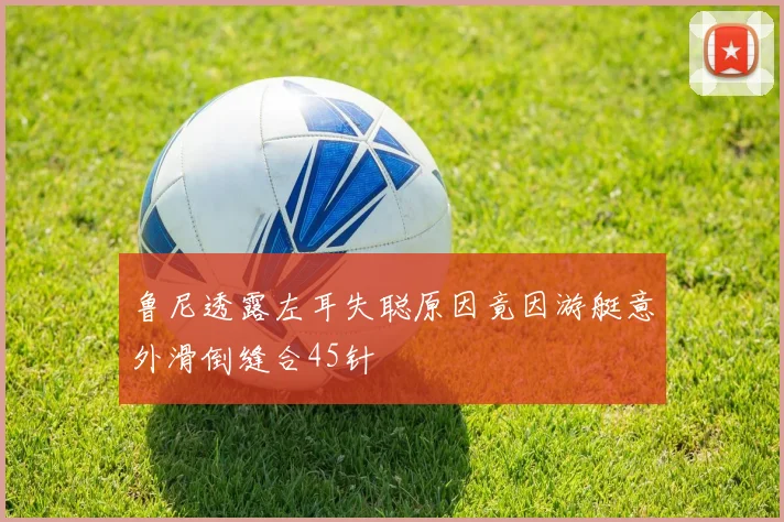 鲁尼透露左耳失聪原因竟因游艇意外滑倒缝合45针