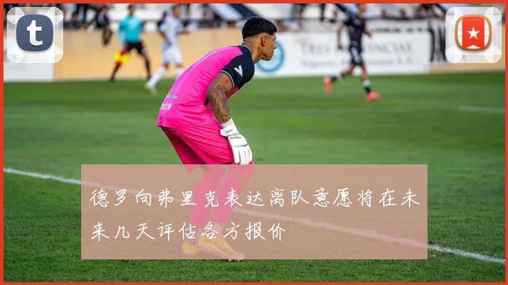 德罗向弗里克表达离队意愿将在未来几天评估各方报价