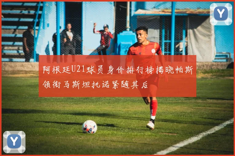 阿根廷U21球员身价排行榜揭晓帕斯领衔马斯坦托诺紧随其后