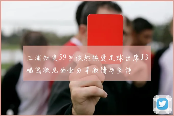 三浦知良59岁依然热爱足球出席J3福岛联见面会分享激情与坚持