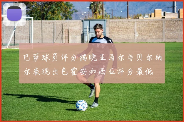巴萨球员评分揭晓亚马尔与贝尔纳尔表现出色霍安加西亚评分最低