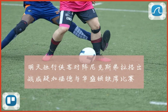 明天独行侠客对阵尼克斯弗拉格出战成疑加福德与华盛顿缺席比赛