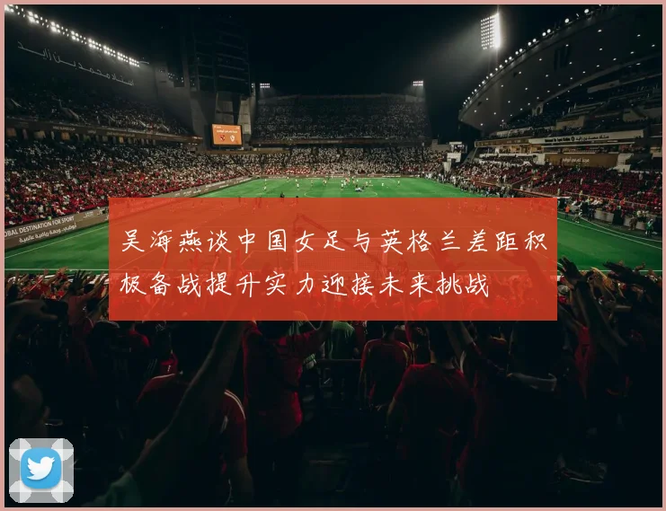 吴海燕谈中国女足与英格兰差距积极备战提升实力迎接未来挑战