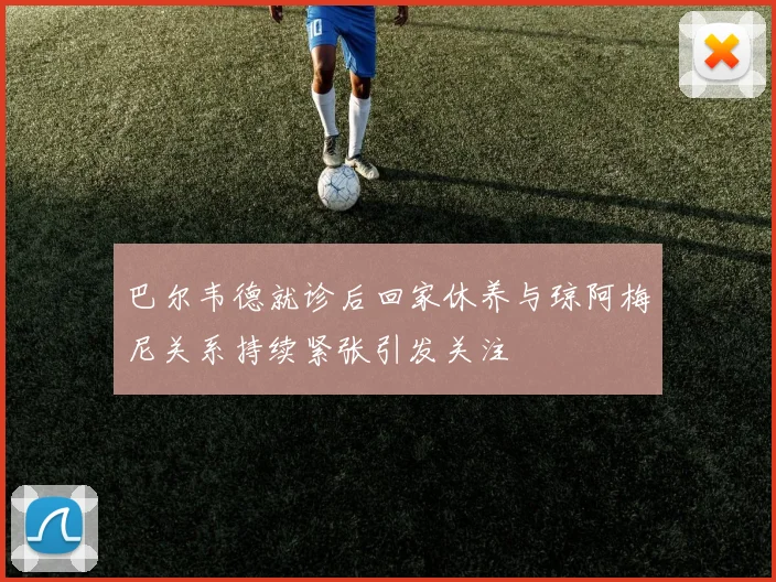 巴尔韦德就诊后回家休养与琼阿梅尼关系持续紧张引发关注
