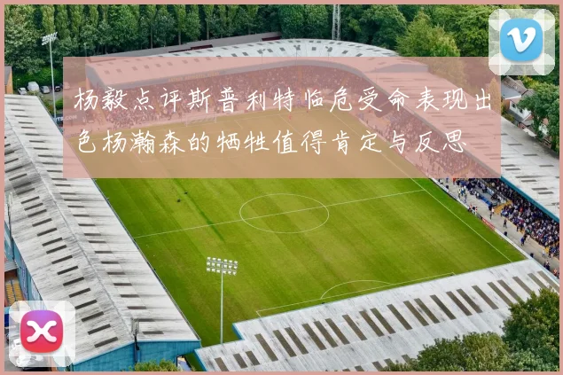 杨毅点评斯普利特临危受命表现出色杨瀚森的牺牲值得肯定与反思