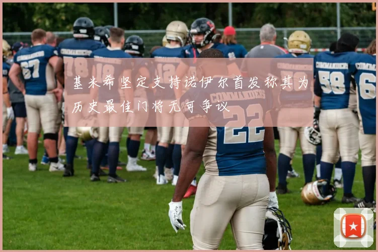 基米希坚定支持诺伊尔首发称其为历史最佳门将无可争议
