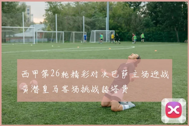 西甲第26轮精彩对决巴萨主场迎战黄潜皇马客场挑战赫塔费
