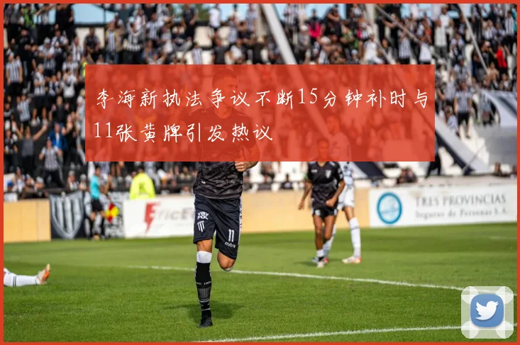 李海新执法争议不断15分钟补时与11张黄牌引发热议