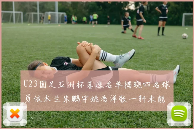 U23国足亚洲杯落选名单揭晓四名球员依木兰朱鹏宇姚浩洋张一轩未能入选