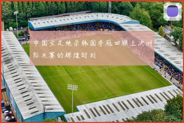 中国女足绝杀韩国夺冠回顾上次洲际决赛的辉煌时刻